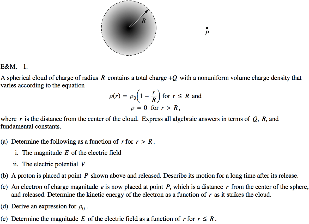 A spherical cloud of charge of radius R contains a total charge +Q
 with a nonuniform volume charge density that varies according to the
 equation p(r) = PO(I for r R and p = O for r > R, where r is the
 distance from the center of the cloud. Express all algebraic answers
 in terms of Q, R, and fundamental constants. (a) (b) (c) (d) (e)
 Determine the following as a function of r for r > R. i. The
 magnitude E of the electric field ii. The electric potential V A
 proton is placed at point P shown above and released. Describe its
 motion for a long time after its release. An electron of charge
 magnitude e is now placed at point P, which is a distance r from the
 center of the sphere, and released. Determine the kinetic energy of
 the electron as a function of r as it strikes the cloud. Derive an
 expression for po . Determine the magnitude E of the electric field as
 a function of r for r R . 