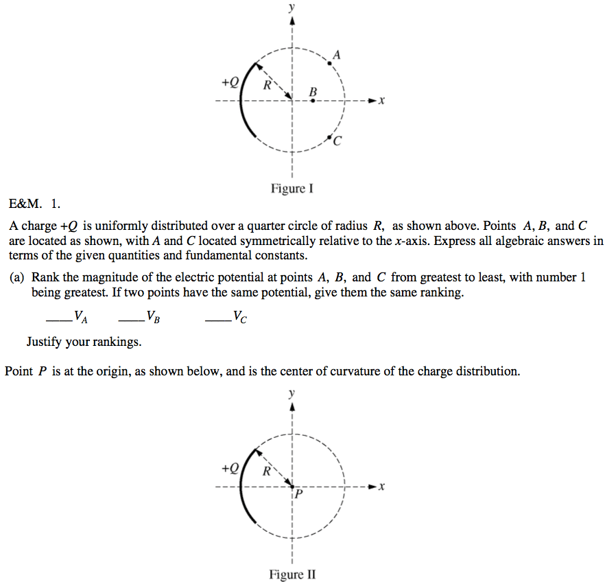 +Q E\&M. 1. Figure I A charge +Q is uniformly distributed over a
 quarter circle of radius R, as shown above. Points A, B, and C are
 located as shown, with A and C located symmetrically relative to the
 x-axis. Express all algebraic answers in terms of the given quantities
 and fundamental constants. (a) Rank the magnitude of the electric
 potential at points A, B, and C from greatest to least, with number 1
 being greatest. If two points have the same potential, give them the
 same ranking. Justify your rankings. Point P is at the origin, as
 shown below, and is the center of curvature of the charge
 distribution. +Q Figure Il 