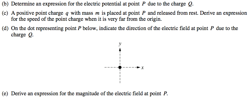 (b) (c) (d) (e) Determine an expression for the electric potential
 at point P due to the charge Q. A positive point charge q with mass m
 is placed at point P and released from rest. Derive an expression for
 the speed of the point charge when it is very far from the origin. On
 the dot representing point P below, indicate the direction of the
 electric field at point P due to the charge Q. -9 Derive an expression
 for the magnitude of the electric field at point P.
 