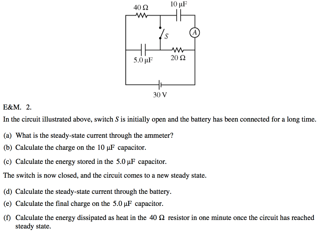 40 Q 5.0 10 20 Q 30 v In the circuit illustrated above, switch S is
 initially open and the battery has been connected for a long time. (a)
 What is the steady-state current through the ammeter? (b) Calculate
 the charge on the 10 PF capacitor. (c) Calculate the energy stored in
 the 5.0 PF capacitor. The switch is now closed, and the circuit comes
 to a new steady state. (d) Calculate the steady-state current through
 the battery. (e) Calculate the final charge on the 5.0 gF capacitor.
 (f) Calculate the energy dissipated as heat in the 40 Q resistor in
 one minute once the circuit has reached steady state.
 