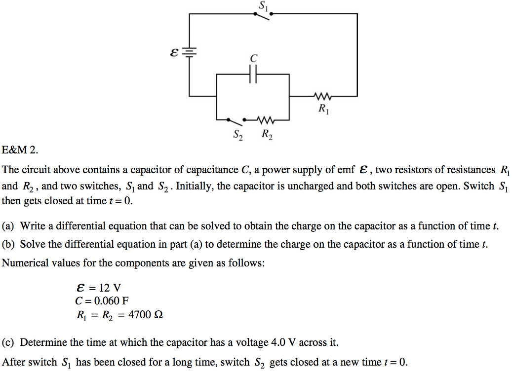 c The circuit above contains a capacitor of capacitance C, a power
 supply of emf e , two resistors of resistances RI and R2 , and two
 switches, Sl and S2 . Initially, the capacitor is uncharged and both
 switches are open. Switch Sl then gets closed at time t = O. (a) Write
 a differential equation that can be solved to obtain the charge on the
 capacitor as a function of time t. (b) Solve the differential equation
 in part (a) to determine the charge on the capacitor as a function of
 time t. Numerical values for the components are given as follows: e =
 12 v C = 0.060 F RI = = 4700 Q (c) Determine the time at which the
 capacitor has a voltage 4.0 V across it. After switch Sl has been
 closed for a long time, switch S2 gets closed at a new time t = O.
 