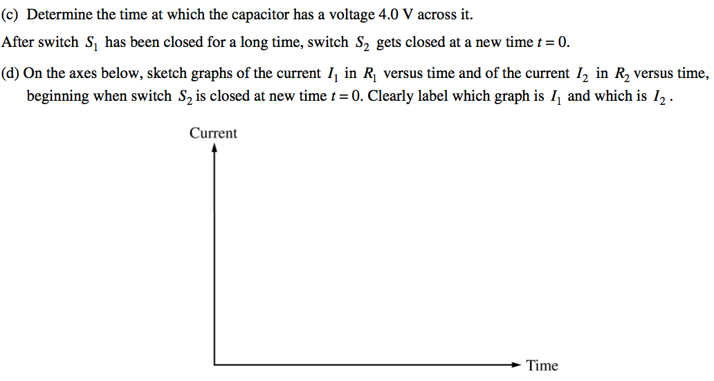 (c) Determine the time at which the capacitor has a voltage 4.0 V
 across it. After switch Sl has been closed for a long time, switch S2
 gets closed at a new time t = O. (d) On the axes below, sketch graphs
 of the current Il in RI versus time and of the current 12 in R2 versus
 time, beginning when switch S2 is closed at new time t = O. Clearly
 label which graph is Il and which is 12 . Current Time
 