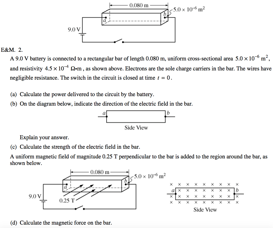 5.0 x 10-61112 9.0 v A 9.0 V battery is connected to a rectangular
 bar of length 0.080 m, uniform cross-sectional area 5.0 x 10 m and
 resistivity 4.5 x 10 , as shown above. Electrons are the sole charge
 carriers in the bar. The wires have negligible resistance. The switch
 in the circuit is closed at time t = O . (a) Calculate the power
 delivered to the circuit by the battery. (b) On the diagram below,
 indicate the direction of the electric field in the bar. b Side View
 Explain your answer. (c) Calculate the strength of the electric field
 in the bar. A uniform magnetic field of magnitude 0.25 T perpendicular
 to the bar is added to the region around the bar, as shown below. 5.0
 x 10-61112 x a X X 9.0 v 0.25 T (d) Calculate the magnetic force on
 the bar. X X X x x X X X x X X X X X X X x X X X x X X X X x X x X b x
 X Side View 