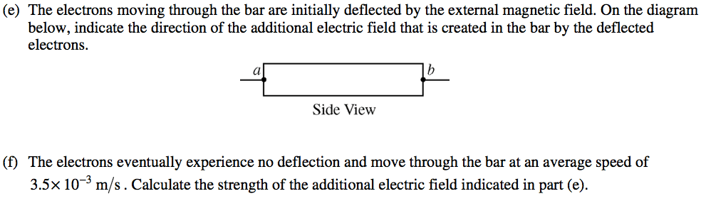 (e) The electrons moving through the bar are initially deflected by
 the external magnetic field. On the diagram below, indicate the
 direction of the additional electric field that is created in the bar
 by the deflected electrons. Side View (f) The electrons eventually
 experience no deflection and move through the bar at an average speed
 of 3.5>< 10 3 m/s . Calculate the strength of the additional
 electric field indicated in part (e).
 
