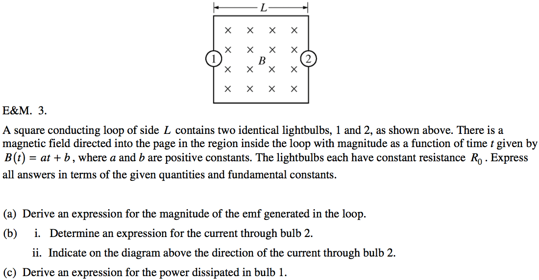 x x x x E\&M. 3. x x 2 x x A square conducting loop of side L
 contains two identical lightbulbs, 1 and 2, as shown above. There is a
 magnetic field directed into the page in the region inside the loop
 with magnitude as a function of time t given by B (t) = at + b , where
 a and b are positive constants. The lightbulbs each have constant
 resistance Ro . Express all answers in terms of the given quantities
 and fundamental constants. (a) (b) (c) Derive an expression for the
 magnitude of the emf generated in the loop. i. Determine an expression
 for the current through bulb 2. ii. Indicate on the diagram above the
 direction of the current through bulb 2. Derive an expression for the
 power dissipated in bulb 1. 