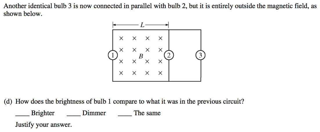 Another identical bulb 3 is now connected in parallel with bulb 2,
 but it is entirely outside the magnetic field, as shown below. x x 1 x
 x B x x 2 x x 3 (d) How does the brightness of bulb 1 compare to what
 it was in the previous circuit? Brighter Justify your answer. Dimmer
 The same 