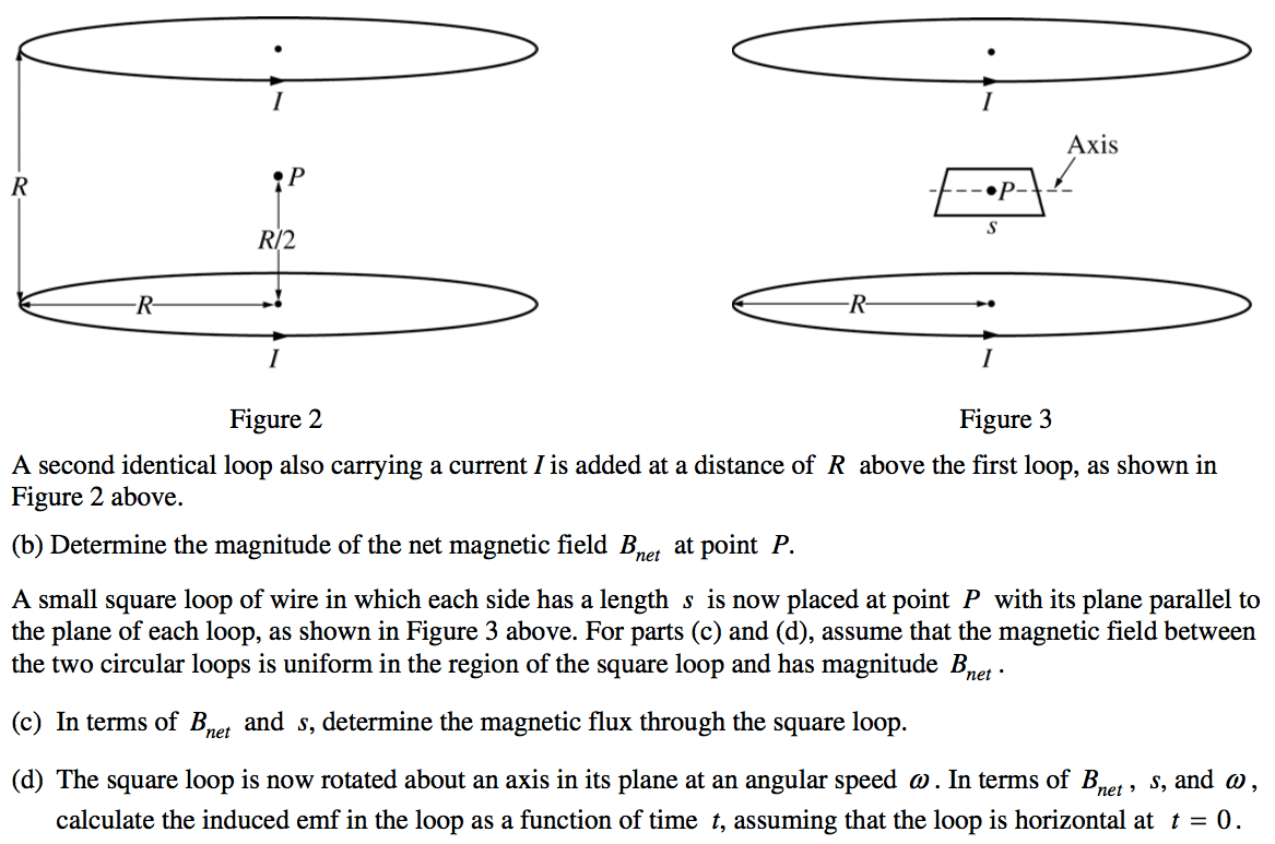 1 Figure 2 Axis Figure 3 A second identical loop also carrymg a
 current I is added at a distance of R above the first loop, as shown
 in Figure 2 above. (b) Determine the magnitude of the net magnetic
 field Bnet at point P. A small square loop of wire in which each side
 has a length s is now placed at point P with its plane parallel to the
 plane of each loop, as shown in Figure 3 above. For parts (c) and (d),
 assume that the magnetic field between the two circular loops is
 uniform in the region of the square loop and has magnitude B net • (c)
 In terms of Bnet and s, determine the magnetic flux through the square
 loop. (d) The square loop is now rotated about an axis in its plane at
 an angular speed O. In terms of Bnet , s, and o , calculate the
 induced emf in the loop as a function of time t, assuming that the
 loop is horizontal at t = O.
 
