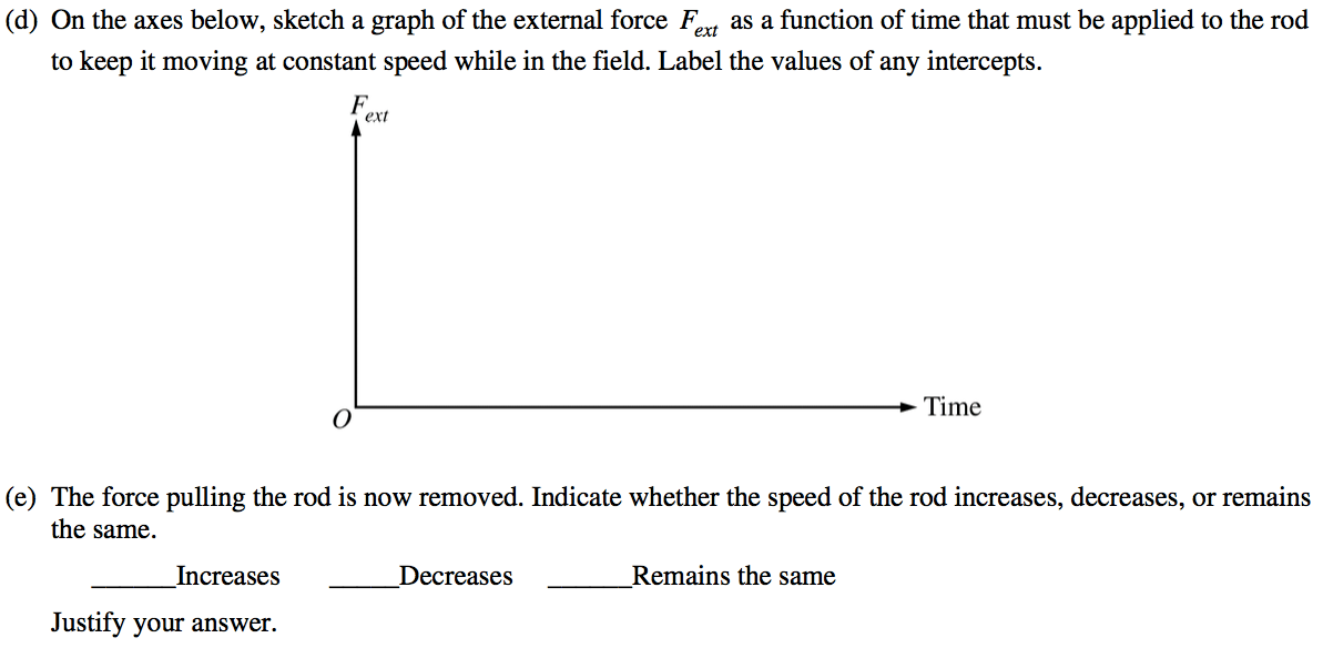 (d) On the axes below, sketch a graph of the external force Fext as
 a function of time that must be applied to the rod to keep it moving
 at constant speed while in the field. Label the values of any
 intercepts. ext Time (e) The force pulling the rod is now removed.
 Indicate whether the speed of the rod increases, decreases, or remains
 the same. Increases Justify your answer. Decreases Remains the same
 