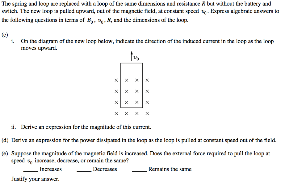 The spring and loop are replaced with a loop of the same dimensions
 and resistance R but without the battery and switch. The new loop is
 pulled upward, out of the magnetic field, at constant speed vo.
 Express algebraic answers to the following questions in terms of B D
 R, and the dimensions of the loop. (c) i. On the diagram of the new
 loop below, indicate the direction of the induced current in the loop
 as the loop moves upward. x x x x x x X x x x x x x x x x ii. Derive
 an expression for the magnitude of this current. (d) Derive an
 expression for the power dissipated in the loop as the loop is pulled
 at constant speed out of the field. (e) Suppose the magnitude of the
 magnetic field is increased. Does the external force required to pull
 the loop at speed vo increase, decrease, or remain the same? Increases
 Justify your answer. Remains the same 