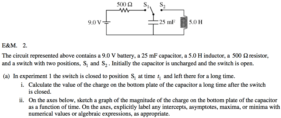 500 Q 9.0 V E\&M. 2. 25 5.0 H The circuit represented above contains
 a 9.0 V battery, a 25 mF capacitor, a 5.0 H inductor, a 500 Q
 resistor, and a switch with two positions, Sl and S2 . Initially the
 capacitor is uncharged and the switch is open. (a) In experiment 1 the
 switch is closed to position Sl at time ti and left there for a long
 time. i. Calculate the value of the charge on the bottom plate of the
 capacitor a long time after the switch is closed. ii. On the axes
 below, sketch a graph of the magnitude of the charge on the bottom
 plate of the capacitor as a function of time. On the axes, explicitly
 label any intercepts, asymptotes, maxima, or minima with numerical
 values or algebraic expressions, as appropriate.
 