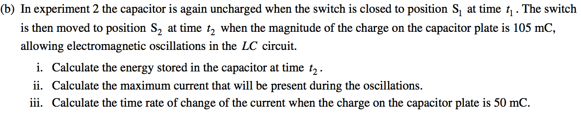 (b) In experiment 2 the capacitor is again uncharged when the switch
 is closed to position Sl at time ti . The switch is then moved to
 position S2 at time t2 when the magnitude of the charge on the
 capacitor plate is 105 mC, allowing electromagnetic oscillations in
 the LC circuit. i. Calculate the energy stored in the capacitor at
 time t2 . ii. Calculate the maximum current that will be present
 during the oscillations. iii. Calculate the time rate of change of the
 current when the charge on the capacitor plate is 50 mC.
 
