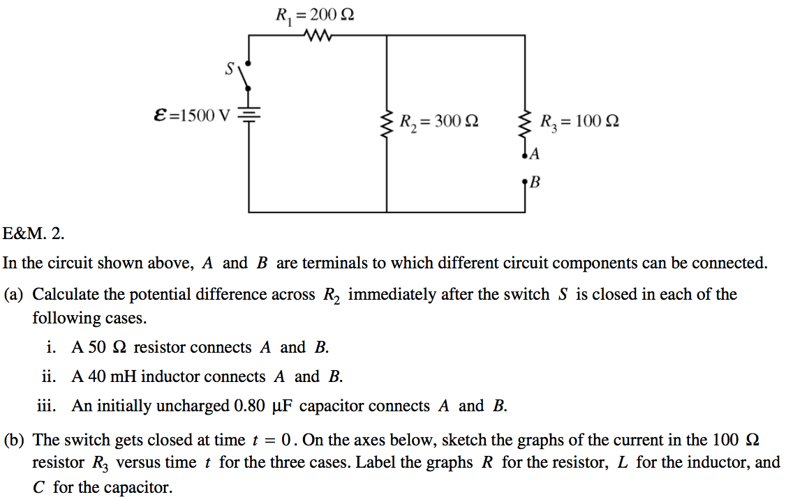 RI = 200 Q e=1500v — R3=100Q In the circuit shown above, A and B are
 terminals to which different circuit components can be connected. (a)
 Calculate the potential difference across R2 immediately after the
 switch S is closed in each of the following cases. i. A 50 Q resistor
 connects A and B. ii. A 40mH inductor connects A and B. iii. An
 initially uncharged 0.80 PF capacitor connects A and B. (b) The switch
 gets closed at time t = O . On the axes below, sketch the graphs of
 the current in the 100 Q resistor R3 versus time t for the three
 cases. Label the graphs R for the resistor, L for the inductor, and C
 for the capacitor.
 