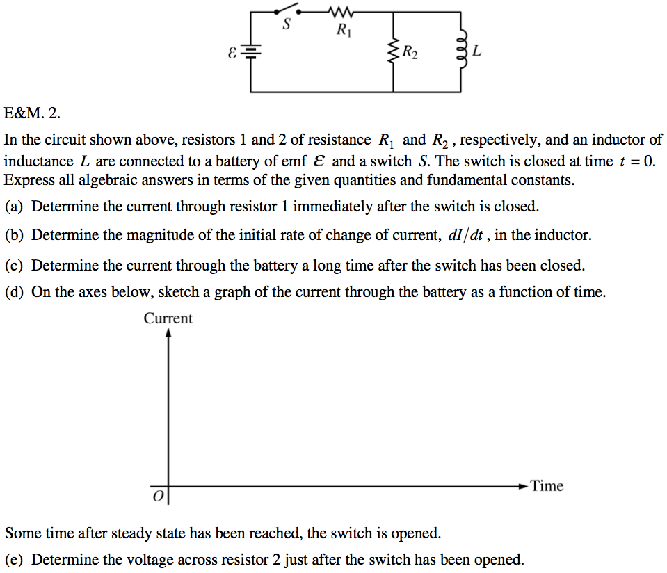 In the circuit shown above, resistors 1 and 2 of resistance RI and
 R2 , respectively, and an inductor of inductance L are connected to a
 battery of emf E and a switch S. The switch is closed at time t = O.
 Express all algebraic answers in terms of the given quantities and
 fundamental constants. (a) Determine the current through resistor 1
 immediately after the switch is closed. (b) Determine the magnitude of
 the initial rate of change of current, dl/dt , in the inductor. (c)
 Determine the current through the battery a long time after the switch
 has been closed. (d) On the axes below, sketch a graph of the current
 through the battery as a function of time. Current Time Some time
 after steady state has been reached, the switch is opened. (e)
 Determine the voltage across resistor 2 just after the switch has been
 opened.
 