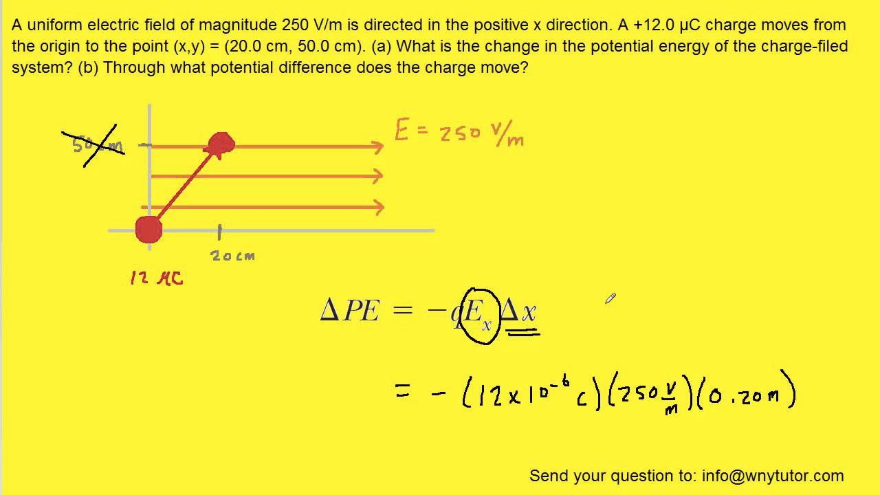 A uniform electric field of magnitude 250 V/m is directed in the
 positive x direction. A +12.0 pc charge moves from the origin to the
 point (x,y) = (20.0 cm, 50.0 cm). (a) What is the change in the
 potential energy of the charge-filed system? (b) Through what
 potential difference does the charge move? E = zsov/m APE E x x . -zom
 Send your question to: info@wnytutor.com 
