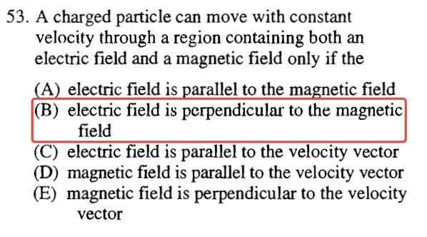 53. A charged particle can move with constant velocity through a
 region containing both an electric field and a magnetic field only if
 the A (B) (D) (E) electric field is arallel to the ma etic field
 electric field is perpendicular to the magnetic field electric field
 is parallel to the velocity vector magnetic field is parallel to the
 velocity vector magnetic field is perpendicular to the velocity vector
 