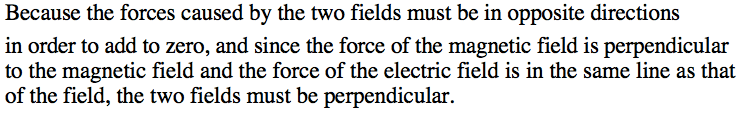 Because the forces caused by the two fields must be in opposite
 directions in order to add to zero, and since the force of the
 magnetic field is perpendicular to the magnetic field and the force of
 the electric field is in the same line as that of the field, the two
 fields must be perpendicular. 