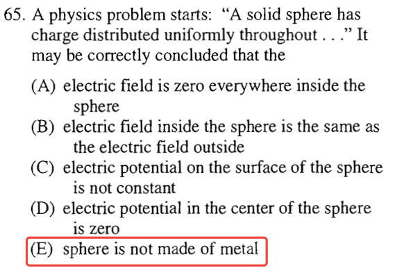 65. A physics problem starts: "A solid sphere has 'It charge
 distributed uniformly throughout .. .' may be correctly concluded that
 the (A) electric field is zero everywhere inside the (B) (C) (D) (E)
 sphere electric field inside the sphere is the same as the electric
 field outside electric potential on the surface of the sphere is not
 constant electric potential in the center of the sphere is zero sphere
 is not made of metal 