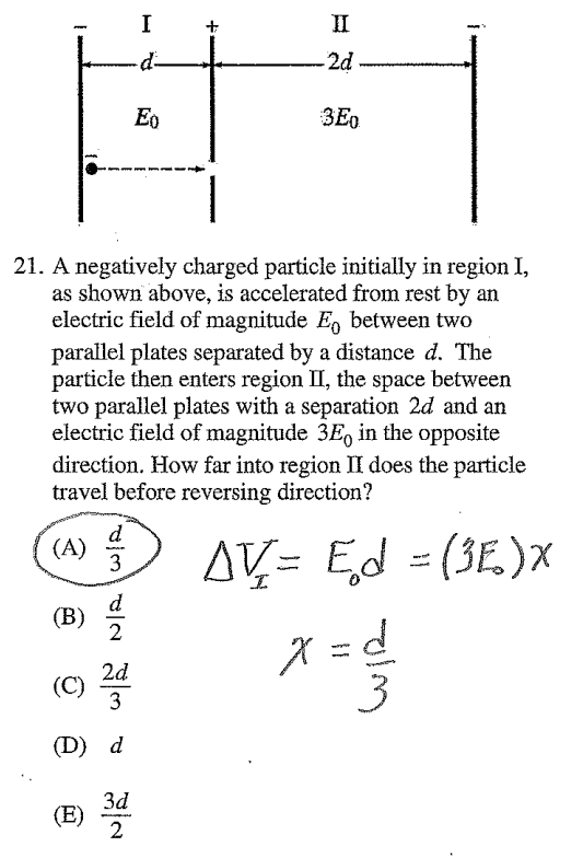 11 :3E0 21. A negatively charged particle initially in region I, as
 shown above, is accelerated from rest by an electric field of
 magnitude Eo between two parallel plates separated by a distance d.
 The particle then enters region 11, the space between two parallel
 plates with a separation 2d and an electric field of magnitude 3E0 in
 the opposite direction. How far into region Il does the particle
 travel before reversing direction? EON (B) 2 3 2
 