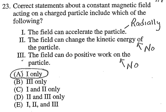 23. Correct statements about a constant magnetic field acting on a
 charged particle include which of the following? I. The field can
 accelerate the particle. Il. The field can change the kinetic energy
 of the particle. Ill. The field can do positive work on the particle.
 A Ioni (B) 111 only (C) 1 and only (D) 11 and 111 only
 