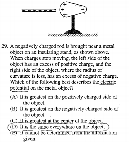 29. A negatively charged rod is brought near a metal object on an
 insulating stand, as shown above. When charges stop moving, the left
 side of the object has an excess of positive charge, and the right
 side of the object, where the radius of curvature is less, has an
 excess of negative charge. Which of the following best describes the
 &ÉEjc potential on the metal object? (A) It is greatest on the
 positively charged side of the object. (B) It is greatest on the
 negatively charged side of the object. eatest at the cen o •ect. (D)
 It is the same everywhere on the Object. lnéffffom'théfiilfötination
 cannot given. 