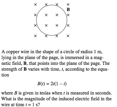 A copper wire in the shape of a circle of radius I m, lying in the
plane of the page, is immersed in a mag- netic field, B, that points
into the plane of the page. The strength of B varies with time, t,
according to the equa- tion B(t) = 2t(1 - t) where B is given in
teslas when t is measured in seconds. What is the magnitude of the
induced electric field in the wire at time t = 1 s?
