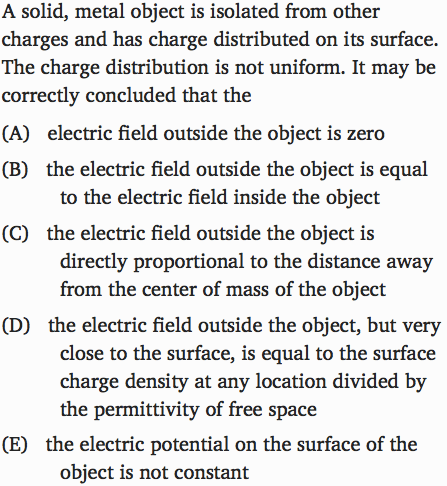 A solid, metal object is isolated from other charges and has charge
 distributed on its surface. The charge distribution is not uniform. It
 may be correctly concluded that the (A) electric field outside the
 object is zero (B) the electric field outside the object is equal to
 the electric field inside the object (C) the electric field outside
 the object is directly proportional to the distance away from the
 center of mass of the object (D) the electric field outside the
 object, but very close to the surface, is equal to the surface charge
 density at any location divided by the permittivity of free space (E)
 the electric potential on the surface of the object is not constant
 