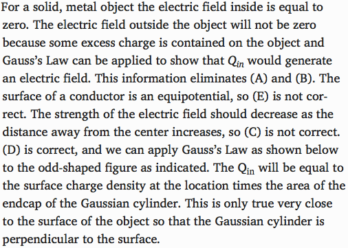 For a solid, metal object the electric field inside is equal to
 zero. The electric field outside the object will not be zero because
 some excess charge is contained on the object and Gauss's Law can be
 applied to show that Qin would generate an electric field. This
 information eliminates (A) and (B). The surface of a conductor is an
 equipotential, so (E) is not cor- rect. The strength of the electric
 field should decrease as the distance away from the center increases,
 so (C) is not correct. (D) is correct, and we can apply Gauss's Law as
 shown below to the odd-shaped figure as indicated. The Qin will be
 equal to the surface charge density at the location times the area of
 the endcap of the Gaussian cylinder. This is only true very close to
 the surface of the object so that the Gaussian cylinder is
 perpendicular to the surface. 